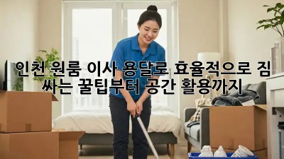 인천 원룸 이사, 용달로 효율적으로! 짐 싸는 꿀팁부터 공간 활용까지